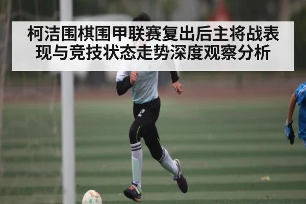 柯洁围棋围甲联赛复出后主将战表现与竞技状态走势深度观察分析